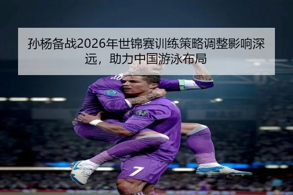 孙杨备战2026年世锦赛训练策略调整影响深远，助力中国游泳布局