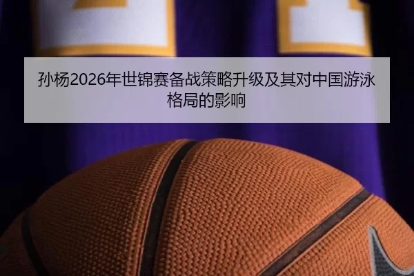 孙杨2026年世锦赛备战策略升级及其对中国游泳格局的影响