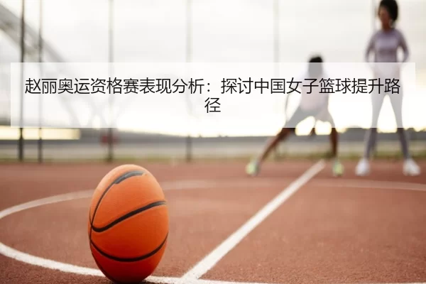 赵丽奥运资格赛表现分析：探讨中国女子篮球提升路径